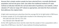 Assume that a simple random sample has been selected from a normally distributed population and test the given claim. Use either the traditional method or P-value method as indicated. Identify the null and alternative hypotheses, test statistic, critical value(s) or P-value (or range of P-values) as appropriate, and state the final conclusion that addresses the original claim.

A light-bulb manufacturer advertises that the average life for its light bulbs is 900 hours. A random sample of 15 of its light bulbs resulted in the following lives in hours.

995 590 510 539 739 917 571 555  
916 728 664 693 708 887 849  

At the 10% significance level, test the claim that the sample is from a population with a mean life of 900 hours. Use the P-value method of testing hypotheses.