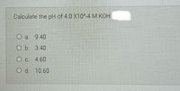 Calculate the pH of 4.0 X10-4 M KOH
O a 9.40
O b.
3.40
4.60
Od.
10.60
