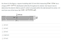 As shown in the figure, a square insulating slab 5.0 mm thick measuring 2.0 m x 2.0 m has a
charge of 8.0 x 10-11 C distributed uniformly throughout its volume. Use Gauss's law to
determine the electric field at point P, which is located within the slab beneath its center, 1.0
mm from one of the faces. (e0 = 8.85 × 10-12 C2/N • m²)
1.00 mm
P.
5.00
1.
mm
2.00 m
O 34 N/C
14 N/C
23 N/C
O 0.68 N/C
O 57 N/C
