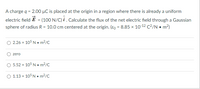 A charge q = 2.00 µC is placed at the origin in a region where there is already a uniform
electric field É = (100 N/C) i . Calculate the flux of the net electric field through a Gaussian
sphere of radius R = 10.0 cm centered at the origin. (Eo = 8.85 x 10-12 C²/N • m2)
O 2.26 x 105 N • m²/C
zero
O 5.52 x 105 N • m?/C
O 1.13 x 105 N • m²/C
