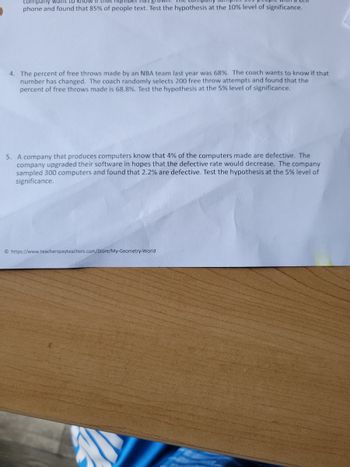 company waht to kH8W
that number nas B
phone and found that 85% of people text. Test the hypothesis at the 10% level of significance.
4. The percent of free throws made by an NBA team last year was 68%. The coach wants to know if that
number has changed. The coach randomly selects 200 free throw attempts and found that the
percent of free throws made is 68.8%. Test the hypothesis at the 5% level of significance.
5. A company that produces computers know that 4% of the computers made are defective. The
company upgraded their software in hopes that the defective rate would decrease. The company
sampled 300 computers and found that 2.2% are defective. Test the hypothesis at the 5% level of
significance.
© https://www.teacherspayteachers.com/Store/My-Geometry-World
