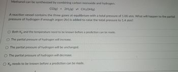 Methanol can be synthesized by combining carbon monoxide and hydrogen.
CO(g) + 2H₂(g) CH3OH(g)
A reaction vessel contains the three gases at equilibrium with a total pressure of 1.00 atm. What will happen to the partial
pressure of hydrogen if enough argon (Ar) is added to raise the total pressure to 1.4 atm?
O Both K, and the temperature need to be known before a prediction can be made.
O The partial pressure of hydrogen will increase.
O The partial pressure of hydrogen will be unchanged.
O The partial pressure of hydrogen will decrease.
O Kp needs to be known before a prediction can be made.