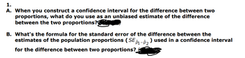 1.
A. When you construct a confidence interval for the difference between two
proportions, what do you use as an unbiased estimate of the difference
between the two proportions?
B. What's the formula for the standard error of the difference between the
estimates of the population proportions (SE 1-2² ) used in a confidence interval
for the difference between two proportions?