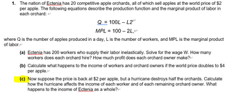 1. The nation of Ectenia has 20 competitive apple orchards, all of which sell apples at the world price of $2
per apple. The following equations describe the production function and the marginal product of labor in
each orchard: <
Q = 100L-L2
MPL = 100 - 2L,<
where Q is the number of apples produced in a day, L is the number of workers, and MPL is the marginal product
of labor.<
(a) Ectenia has 200 workers who supply their labor inelastically. Solve for the wage W. How many
workers does each orchard hire? How much profit does each orchard owner make?<
(b) Calculate what happens to the income of workers and orchard owners if the world price doubles to $4
per apple.<
(c) Now suppose the price is back at $2 per apple, but a hurricane destroys half the orchards. Calculate
how the hurricane affects the income of each worker and of each remaining orchard owner. What
happens to the income of Ectenia as a whole?<