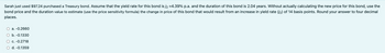 Sarah just used $97.24 purchased a Treasury bond. Assume that the yield rate for this bond is j₂ =4.39% p.a. and the duration of this bond is 2.04 years. Without actually calculating the new price for this bond, use the
bond price and the duration value to estimate (use the price sensitivity formula) the change in price of this bond that would result from an increase in yield rate (2) of 14 basis points. Round your answer to four decimal
places.
a. -0.2660
O b. -0.1330
O c. -0.2718
d. -0.1359