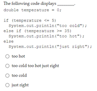 The following code displays
double temperature
0;
if (temperature <= 5)
System.out.println ("too cold");
else if (temperature >= 35)
System.out.println ("t0o hot");
else
System.out.println ("just right");
O too hot
too cold too hot just right
O too cold
O just right
