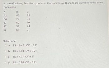 At the 99% level, Test the Hypothesis that samples A, B anc C are drawn from the same
population
A
42
64
57
37
52
B
46
72
69
39
67
Select one:
C
83
93
79
44
91
a. TS = 6.44 CV = 9.21
b. TS 6.04 CV = 9.21
c. TS = 4.77 CV 9.21
d. TS= 5.98 CV = 9.21