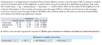 Osteoporosis is a degenerative disease that primarily affects women over the age of 60. A research analyst
wants to forecast sales of StrongBones, a prescription drug for treating this debilitating disease. She uses
the model Sales = 60 +61 Population + 6₂Income + E, where Sales refers to the sales of StrongBones (in $
millions), Population is the number of women over the age of 60 (in millions), and Income is the average
income of women over the age of 60 (in $1,000s). She collects data on 40 cities across the United States
and obtains the following regression results:
Coefficients
10.19
Predicted Sales
Intercept
Population 8.19
Income
7.58
a. What is the sample regression equation? (Enter your answers in millions rounded to 2 decimal places.)
Standard
t
Error Stat p-Value
3.25
3.14 0.0057
1.39
5.89
0.0098
6.57
1.15 0.3691
10.19
✔ Answer is complete and correct.
8.19✔ Population
7.58✔ Income.