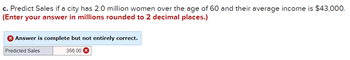 c. Predict Sales if a city has 2.0 million women over the age of 60 and their average income is $43,000.
(Enter your answer in millions rounded to 2 decimal places.)
X Answer is complete but not entirely correct.
Predicted Sales
356.00 X