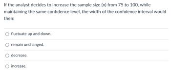 If the analyst decides to increase the sample size (n) from 75 to 100, while
maintaining the same confidence level, the width of the confidence interval would
then:
fluctuate up and down.
remain unchanged.
decrease.
increase.