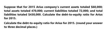 Suppose that for 2015 Arius company's current assets totaled $60,000;
total assets totaled 470,000; current liabilities totaled 72,000; and total
liabilities totaled $430,000. Calculate the debt-to-equity ratio for Arius
for 2015.
Calculate the debt-to-equity ratio for Arius for 2015. (round your answer
to three decimal places.)