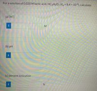 For a solution of 0.020 M lactic acid, HC₃H₅O₂ (Kₐ = 8.4 × 10⁻⁴), calculate:

(a) [H⁺] 

[Information box] ___________ M

(b) pH 

[Information box] ___________

(c) percent ionization 

[Information box] ___________ %