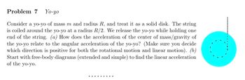 Problem 7 Yo-yo
Consider a yo-yo of mass m and radius R, and treat it as a solid disk. The string
is coiled around the yo-yo at a radius R/2. We release the yo-yo while holding one
end of the string. (a) How does the acceleration of the center of mass/gravity of
the yo-yo relate to the angular acceleration of the yo-yo? (Make sure you decide
which direction is positive for both the rotational motion and linear motion). (b)
Start with free-body diagrams (extended and simple) to find the linear acceleration
of the yo-yo.