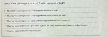 Which of the following is true about fluoride treatment of teeth?
Fluoride treatment prevents bacterial production of lactic acid.
Fluoride treatment prevents bacterial growth on the surface of the tooth.
Fluoride treatment prevents lactic acid reacting with the surface of the tooth.
Fluoride treatment creates a protective layer on the surface of the tooth known as hydroxylapatite.
Fluoride treatment neutralizes lactic acid.