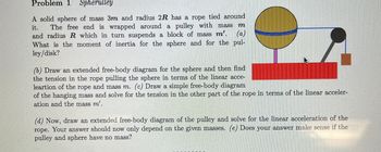 Problem 1 Spherulley
A solid sphere of mass 3m and radius 2R has a rope tied around
it. The free end is wrapped around a pulley with mass m
and radius R which in turn suspends a block of mass m'. (a)
What is the moment of inertia for the sphere and for the pul-
ley/disk?
(b) Draw an extended free-body diagram for the sphere and then find
the tension in the rope pulling the sphere in terms of the linear acce-
leartion of the rope and mass m. (c) Draw a simple free-body diagram
of the hanging mass and solve for the tension in the other part of the rope in terms of the linear acceler-
ation and the mass m'.
(d) Now, draw an extended free-body diagram of the pulley and solve for the linear acceleration of the
rope. Your answer should now only depend on the given masses. (e) Does your answer make sense if the
pulley and sphere have no mass?