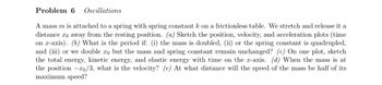 **Problem 6: Oscillations**

A mass \( m \) is attached to a spring with spring constant \( k \) on a frictionless table. We stretch and release it a distance \( x_0 \) away from the resting position.

- **(a)** Sketch the position, velocity, and acceleration plots (time on \( x \)-axis).
  
- **(b)** What is the period if:
  - (i) the mass is doubled,
  - (ii) the spring constant is quadrupled,
  - (iii) or we double \( x_0 \) but the mass and spring constant remain unchanged?

- **(c)** On one plot, sketch the total energy, kinetic energy, and elastic energy with time on the \( x \)-axis.

- **(d)** When the mass is at the position \(-x_0/3\), what is the velocity?

- **(e)** At what distance will the speed of the mass be half of its maximum speed?