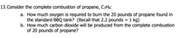 13. Consider the complete combustion of propane, C3H8:
a. How much oxygen is required to burn the 20 pounds of propane found in
the standard BBQ tank? (Recall that 2.2 pounds
b. How much carbon dioxide will be produced from the complete combustion
of 20 pounds of propane?
= 1 kg)
