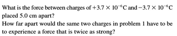 What is the force between charges of +3.7 x 10-6℃ and −3.7 × 10-6℃
placed 5.0 cm apart?
How far apart would the same two charges in problem 1 have to be
to experience a force that is twice as strong?