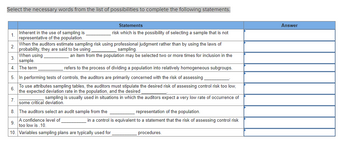 Select the necessary words from the list of possibilities to complete the following statements.
1.
2.
7.
Inherent in the use of sampling is
representative of the population.
9.
When the auditors estimate sampling risk using professional judgment rather than by using the laws of
probability, they are said to be using.
sampling.
an item from the population may be selected two or more times for inclusion in the
When using
sample.
The term
3.
4.
5. In performing tests of controls, the auditors are primarily concerned with the risk of assessing
6.
To use attributes sampling tables, the auditors must stipulate the desired risk of assessing control risk too low,
the expected deviation rate in the population, and the desired
Statements
risk which is the possibility of selecting a sample that i not
refers to the process of dividing a population into relatively homogeneous subgroups.
sampling is usually used in situations in which the auditors expect a very low rate of occurrence of
some critical deviation.
8. The auditors select an audit sample from the
A confidence level of
too low is .10.
10. Variables sampling plans are typically used for
representation of the population.
in a control is equivalent to a statement that the risk of assessing control risk
procedures.
Answer