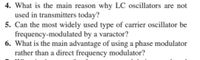 4. What is the main reason why LC oscillators are not
used in transmitters today?
5. Can the most widely used type of carrier oscillator be
frequency-modulated by a varactor?
6. What is the main advantage of using a phase modulator
rather than a direct frequency modulator?
