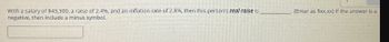 With a salary of $43,300, a raise of 2.4%, and an inflation rate of 2.8%, then this person's real raise is
negative, then include a minus symbol.
(Enter as $xxx.xx) If the answer is a