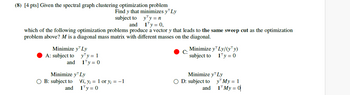 (8) [4 pts] Given the spectral graph clustering optimization problem
Find y that minimizes y Ly
subject to
and
y¹y =n
1¹y = 0,
which of the following optimization problems produce a vector y that leads to the same sweep cut as the optimization
problem above? M is a diagonal mass matrix with different masses on the diagonal.
Minimize y™ Ly
A: subject to
and
y¹y = 1
1¹y = 0
Minimize y™ Ly
O B: subject to
and
Vi, y¡ = 1 or y₁= -1
1¹y = 0
Minimize y¹ Ly/(yy)
subject to
1¹y = 0
Minimize y¹ Ly
OD: subject to
and
y My = 1
1¹ My = 0
