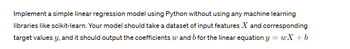 Implement a simple linear regression model using Python without using any machine learning
libraries like scikit-learn. Your model should take a dataset of input features X and corresponding
target values y, and it should output the coefficients w and b for the linear equation y =wX + b