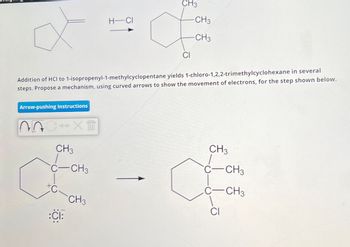 Arrow-pushing Instructions
C→XT
CH3
C-CH3
C
Addition of HCI to 1-isopropenyl-1-methylcyclopentane yields 1-chloro-1,2,2-trimethylcyclohexane in several
steps. Propose a mechanism, using curved arrows to show the movement of electrons, for the step shown below.
:CI:
•
CH3
H-CI
CH3
CI
-CH3
-CH3
CH3
C-CH3
CH3
CI