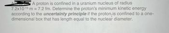 A proton is confined in a uranium nucleus of radius
7.2x10-15 m = 7.2 fm. Determine the proton's minimum kinetic energy
according to the uncertainty principle if the proton is confined to a one-
dimensional box that has length equal to the nuclear diameter.