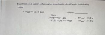 1) Use the standard reaction enthalpies given below to determine AH'rxn for the following
reaction
4 SO3(g) 4 S(s) + 6 02(g)
AH'rxn=
Given:
SO2(g) →S(s) + O2(g)
2 SO2(g) + O2(g) → 2 SO3(g)
AH'rxn = +296.8 kJ
AH rxn = -197.8 kJ