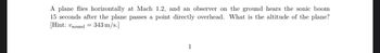 A plane flies horizontally at Mach 1.2, and an observer on the ground hears the sonic boom
15 seconds after the plane passes a point directly overhead. What is the altitude of the plane?
[Hint: Usound= 343 m/s.]
1