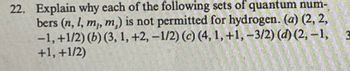 22. Explain why each of the following sets of quantum num-
bers (n, l, m,, m,) is not permitted for hydrogen. (a) (2, 2,
-1, +1/2) (b) (3, 1, +2, -1/2) (c) (4, 1, +1,-3/2) (d) (2, −1,
+1, +1/2)
3