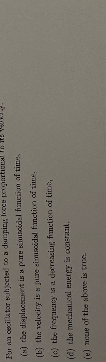 **Question:**

For an oscillator subjected to a damping force proportional to its velocity:

(a) the displacement is a pure sinusoidal function of time,

(b) the velocity is a pure sinusoidal function of time,

(c) the frequency is a decreasing function of time,

(d) the mechanical energy is constant,

(e) none of the above is true.