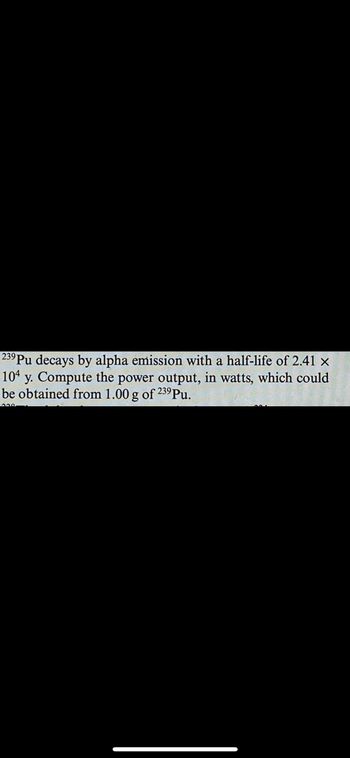 239 Pu decays by alpha emission with a half-life of 2.41 ×
104 y. Compute the power output, in watts, which could
be obtained from 1.00 g of 239 Pu.
