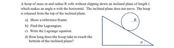 A hoop of mass m and radius R rolls without slipping down an inclined plane of length 1,
which makes an angle a with the horizontal. The inclined plane does not move. The hoop
is released from the top of the inclined plane.
a) Show a reference frame.
b) Find the Lagrangian.
c) Write the Lagrange equation.
d) How long does the hoop take to reach the
bottom of the inclined plane?
R
a