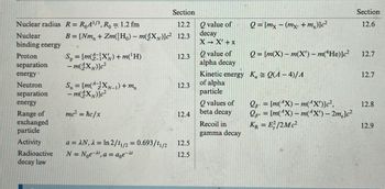 Section
Section
Nuclear radius R = RoA1/3, Ro= 1.2 fm
12.2
Nuclear
B=[Nm+ Zm(H)-m(X)]c² 12.3
Qvalue of
decay
Q=[mx (mx, +m,)]c²
12.6
binding energy
X-X' + X
Proton
Sp=[m(X)+m(H)
12.3
Q value of
Q=[m(X)-m(X) - m(He)]c²
12.7
separation
-m(xx)]c²
alpha decay
energy
Kinetic energy K = Q(A-4)/A
12.7
Neutron
S=[m(X-1)+m
12.3
of alpha
separation
-m(XN)]c²
particle
energy
Q values of
Q
= [m(1X)-m(1X)]c²,
12.8
Range of
mc² = hc/x
12.4
beta decay
Q
= [m(1X)-m(1X) - 2m.]c²
exchanged
Recoil in
KR = E²/2Mc²
12.9
particle
gamma decay
Activity
a = AN, λ = In 2/11/2 = 0.693/11/2
12.5
Radioactive
N = Noe, a = aoe-
12.5
decay law