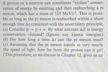 A proton or a neutron can sometimes "violate" conser-
vation of energy by emitting and then reabsorbing a pi
meson, which has a mass of 185 MeV/c². This is possi-
ble as long as the pi meson is reabsorbed within a short
enough time At consistent with the uncertainty principle,
(a) Consider p → p + л. By what amount AE is energy
conservation violated? (Ignore any kinetic energies.)
(b) For how long a time At can the pi meson exist?
(c) Assuming that the pi meson travels at very nearly
the speed of light, how far from the proton can it go?
(This procedure, as we discuss in Chapter 12, gives us an