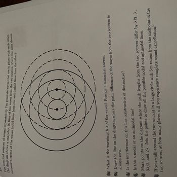 Two identical sources of sound separated by 2 m generate waves that are in phase with each other.
The diagram shows a snapshot in time of the waves from the two sources, where the lines denote
successive crests of the waves (solid lines from one and dashed lines from the other).
11
What is the wavelength λ of the waves? Provide a numerical answer.
Draw the line on the diagram where the path difference of the waves from the two sources is
always zero.
Is the interference on this line constructive or destructive?
Is this a nodal or an antinodal line?
Mark points on the diagram where the path lengths from the two sources differ by X/2, X,
3A/2, and 2A. Join the points to draw all the possible nodal and antinodal lines.
If you walk around the two sources in a large circle with 5 m radius from the midpoint of the
two sources, at how many places will you experience complete sound cancellation?