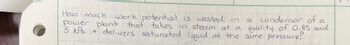 work potential is wasted in
How much
condensor of
power plant that takes in steam at a quality of 0.85 and
5 kPa + delivers saturated liquid at the same pressure?
a