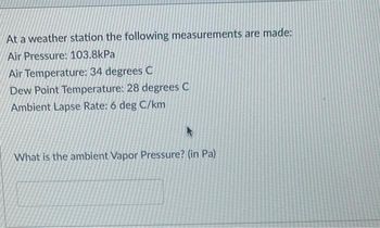 At a weather station the following measurements are made:
Air Pressure: 103.8kPa
Air Temperature: 34 degrees C
Dew Point Temperature: 28 degrees C
Ambient Lapse Rate: 6 deg C/km
What is the ambient Vapor Pressure? (in Pa)