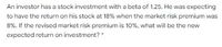 An investor has a stock investment with a beta of 1.25. He was expecting
to have the return on his stock at 18% when the market risk premium was
8%. If the revised market risk premium is 10%, what will be the new
expected return on investment?
