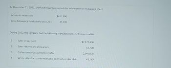 At December 31, 2021, Sheffield Imports reported this information on its balance sheet.
Accounts receivable
Less: Allowance for doubtful accounts
During 2022, the company had the following transactions related to receivables.
1.
2.
3.
4.
$655,800
35,590
Sales on account
Sales returns and allowances
Collections of accounts receivable
Write-offs of accounts receivable deemed uncollectible
$2,873,400
62,200
2,546,000
43,260