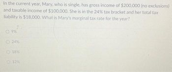 In the current year, Mary, who is single, has gross income of $200,000 (no exclusions)
and taxable income of $100,000. She is in the 24% tax bracket and her total tax
liability is $18,000. What is Mary's marginal tax rate for the year?
9%
24%
18%
12%