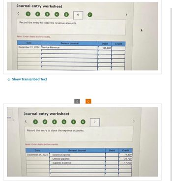 ces
Journal entry worksheet
<
Record the entry to close the revenue accounts.
Note: Enter debits before credits.
Date
December 31, 2024 Service Revenue
Show Transcribed Text
<
5
Journal entry worksheet
Note: Enter debits before credits.
Date
December 31, 2024
General Journal
6
5
Record the entry to close the expense accounts.
Salaries Expense
Utilities Expense
Supplies Expense
6
General Journal
7
Debit
125,800
Credit
Debit
Credit
71,400
25,700
17,200