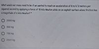 What would our mass need to be if we wanted to reach an acceleration of 8 m/s 2 meters per
squared second by applying a force of 10 kilo Newton while on an asphalt surface whose friction has
a magnitude of 6 kilo Newton? *
O 2000 kg
O 500 kg
O 750 kg
O 2500 kg
