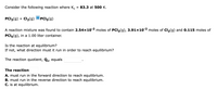 Consider the following reaction where K.
= 83.3 at 500 K.
PCI3(g) + Cl2(g)
PCI5(g)
A reaction mixture was found to contain 2.54×10-2 moles of PCI3(g), 3.91×10-2 moles of Cl2(g) and 0.115 moles of
PCI5(g), in a 1.00 liter container.
Is the reaction at equilibrium?
If not, what direction must it run in order to reach equilibrium?
The reaction quotient, Qc, equals
The reaction
A. must run in the forward direction to reach equilibrium.
B. must run in the reverse direction to reach equilibrium.
C. is at equilibrium.
