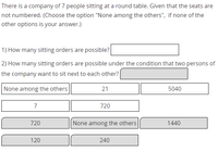 There is a company of 7 people sitting at a round table. Given that the seats are
not numbered. (Choose the option "None among the others", if none of the
other options is your answer.)
1) How many sitting orders are possible?
2) How many sitting orders are possible under the condition that two persons of
the company want to sit next to each other?
None among the others
21
5040
7
720
720
None among the others
1440
120
240
