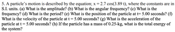 5. A particle's motion is described by the equation; x = 2.7 cos(3.89 t), where the constants are in
S.I. units. (a) What is the amplitude? (b) What is the angular frequency? (c) What is the
frequency? (d) What is the period? (e) What is the position of the particle at t= 5.00 seconds? (f)
What is the velocity of the particle at t = 5.00 seconds? (g) What is the acceleration of the
particle at t = 5.00 seconds? (h) If the particle has a mass of 0.25-kg, what is the total energy of
the system?