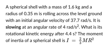 A spherical shell with a mass of 1.6 kg and a
radius of 0.35 m is rolling across the level ground
with an initial angular velocity of 37.7 rad/s. It is
slowing at an angular rate of 4 rad/s². What is its
rotational kinetic energy after 4.4 s? The moment
of inertia of a spherical shell is I = MR²