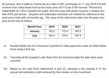 An investor, who is liable to income tax at a rate of 25%, purchases on 1st July 2019 £15,000
nominal of an index-linked bond at the issue price of £115 per £100 nominal. The bond is
redeemable at 112% in exactly two years' time and pays half-yearly coupons in arrears at a
rate of 6% per annum. Coupons and redemption proceeds are indexed by reference to the
retail price index with a 6-months lag. The value of the retail price index over the given two-
year period was as follows:
Month/Year
2019
2020
2021
January
155.2
170.9
182.6
July
163.4
175.2
187.5
(i)
Explain briefly why it is necessary in practice to index payments under an index-linked
bond using a time lag.
(ii) Calculate all the investor's cash flows from the bond and state the date when each
occurred.
(iii) Based on the cash flows determined in part (ii), calculate to the nearest 0.1% the
annual net redemption yield achieved by the investor on this investment.